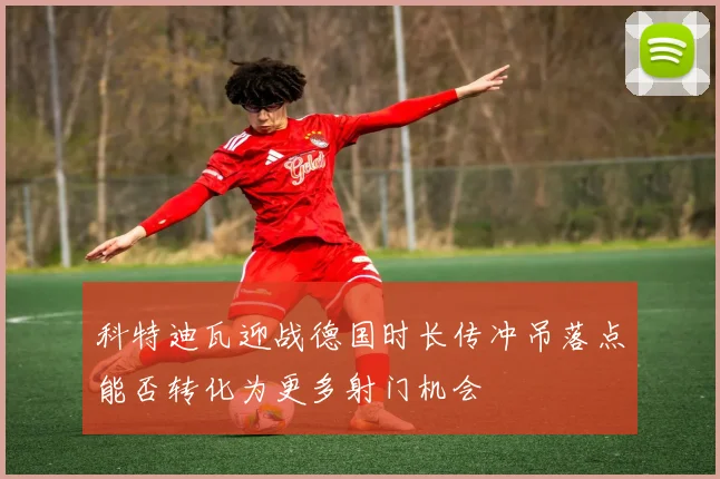 科特迪瓦迎战德国时长传冲吊落点能否转化为更多射门机会
