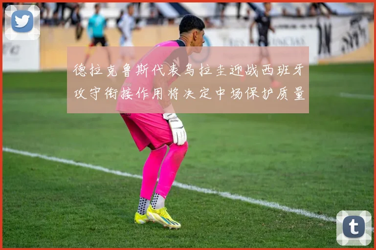 德拉克鲁斯代表乌拉圭迎战西班牙攻守衔接作用将决定中场保护质量