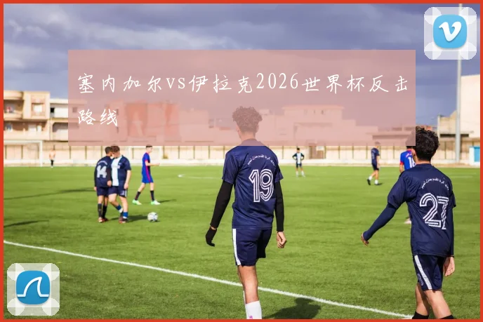塞内加尔vs伊拉克2026世界杯反击路线