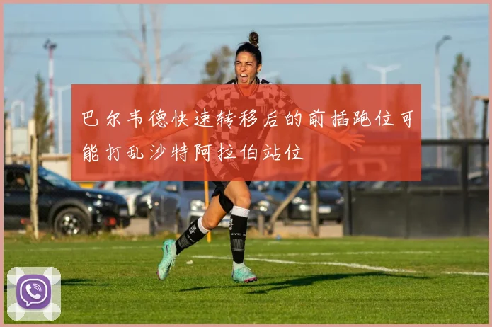 巴尔韦德快速转移后的前插跑位可能打乱沙特阿拉伯站位