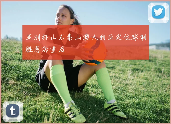 亚洲杯山东泰山澳大利亚定位球制胜悬念重启