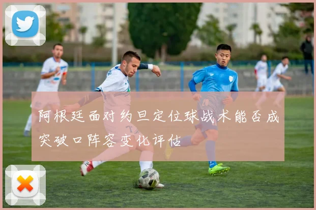 阿根廷面对约旦定位球战术能否成突破口阵容变化评估