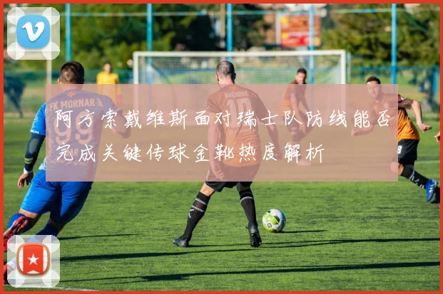 阿方索戴维斯面对瑞士队防线能否完成关键传球金靴热度解析