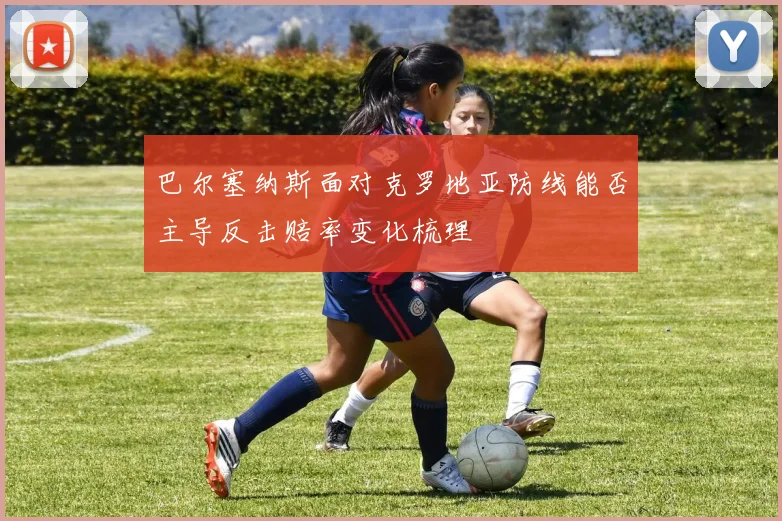 巴尔塞纳斯面对克罗地亚防线能否主导反击赔率变化梳理