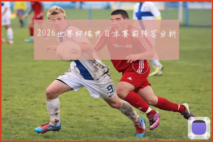 2026世界杯瑞典日本赛前阵容分析