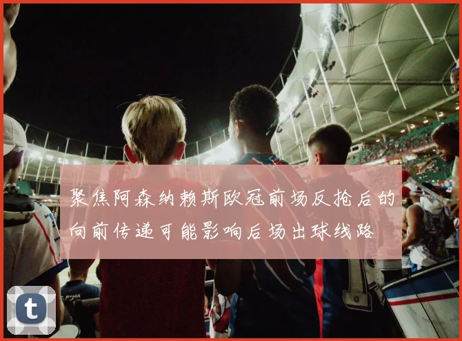 聚焦阿森纳赖斯欧冠前场反抢后的向前传递可能影响后场出球线路