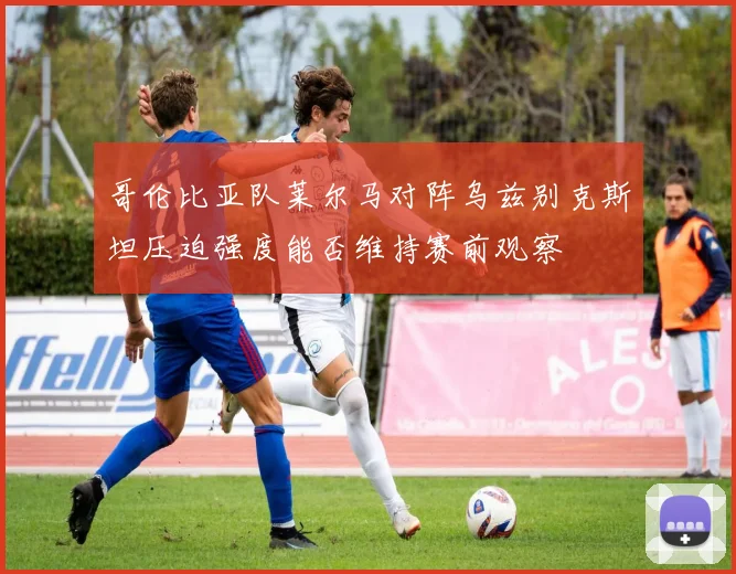 哥伦比亚队莱尔马对阵乌兹别克斯坦压迫强度能否维持赛前观察