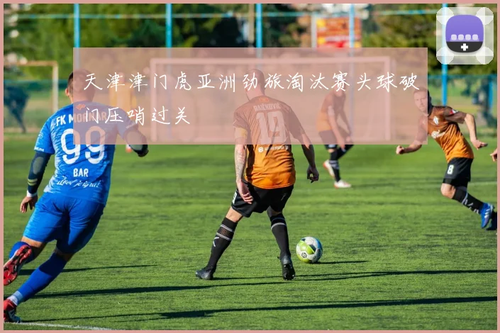 天津津门虎亚洲劲旅淘汰赛头球破门压哨过关
