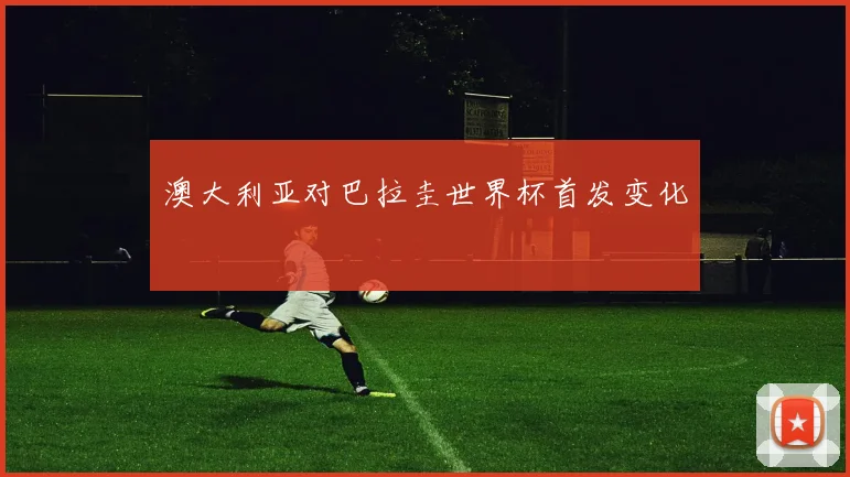 澳大利亚对巴拉圭世界杯首发变化