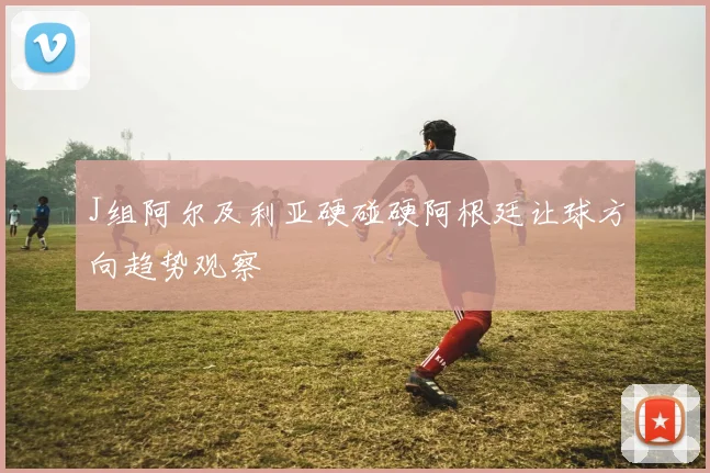 J组阿尔及利亚硬碰硬阿根廷让球方向趋势观察