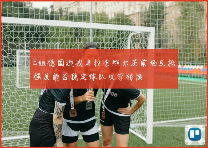 E组德国迎战库拉索维尔茨前场反抢强度能否稳定球队攻守转换