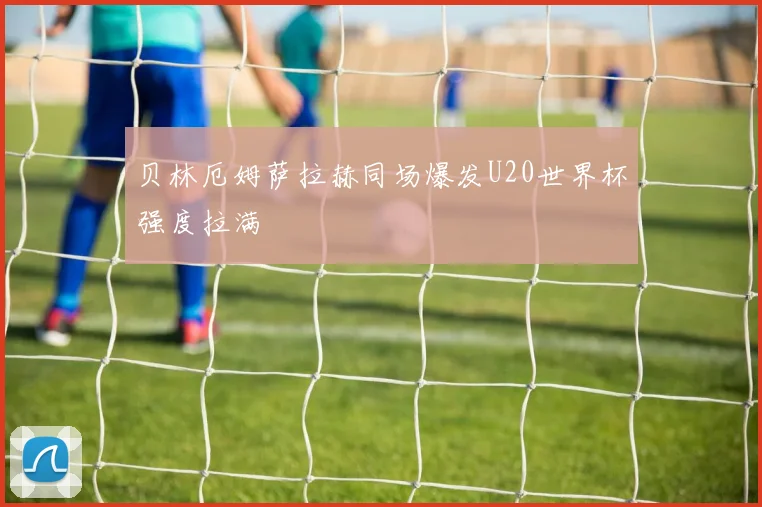 贝林厄姆萨拉赫同场爆发U20世界杯强度拉满