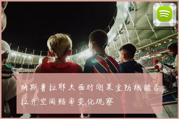 纳斯鲁拉耶夫面对刚果金防线能否拉开空间赔率变化观察