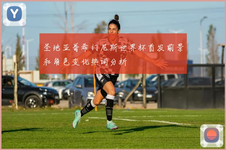 圣地亚哥希门尼斯世界杯首发前景和角色变化热词分析