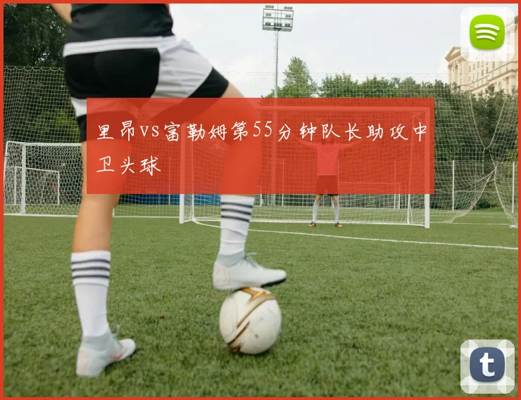 里昂vs富勒姆第55分钟队长助攻中卫头球