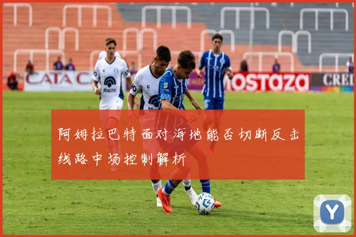 阿姆拉巴特面对海地能否切断反击线路中场控制解析