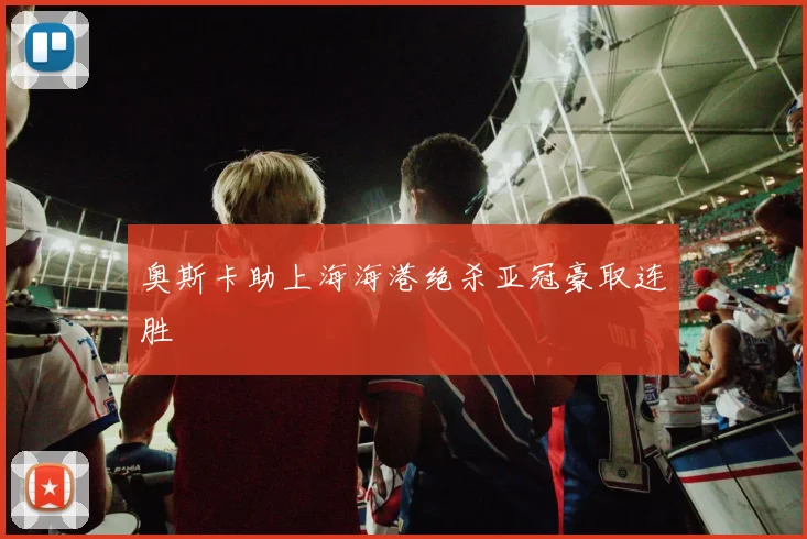 奥斯卡助上海海港绝杀亚冠豪取连胜