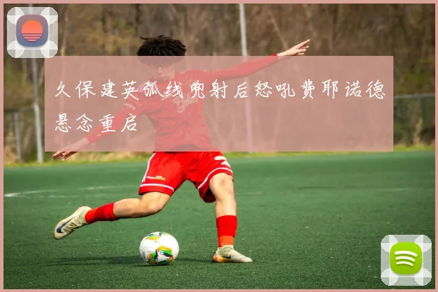 久保建英弧线兜射后怒吼费耶诺德悬念重启
