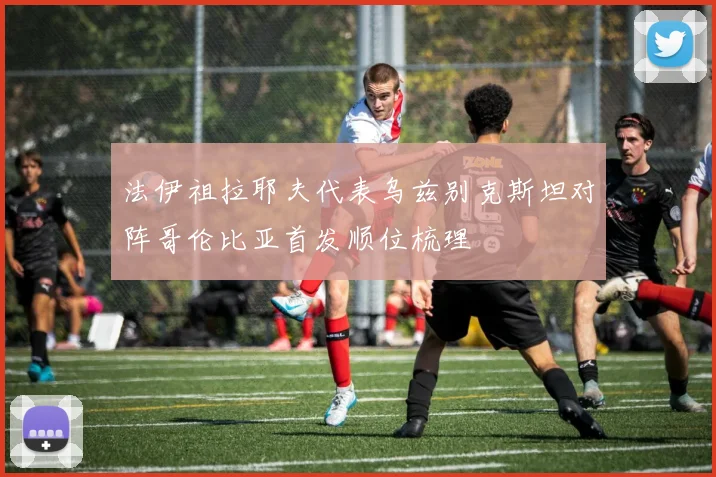 法伊祖拉耶夫代表乌兹别克斯坦对阵哥伦比亚首发顺位梳理