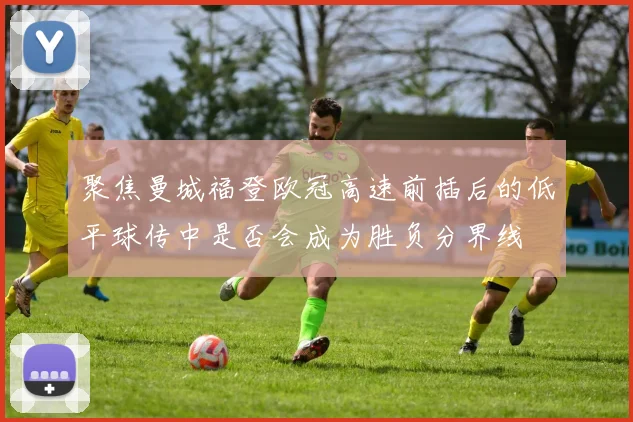 聚焦曼城福登欧冠高速前插后的低平球传中是否会成为胜负分界线