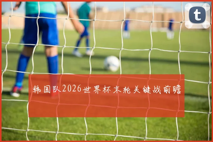 韩国队2026世界杯末轮关键战前瞻