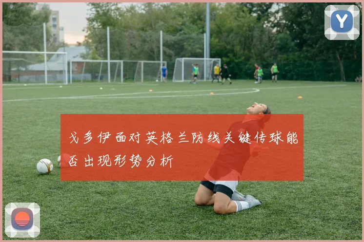 戈多伊面对英格兰防线关键传球能否出现形势分析
