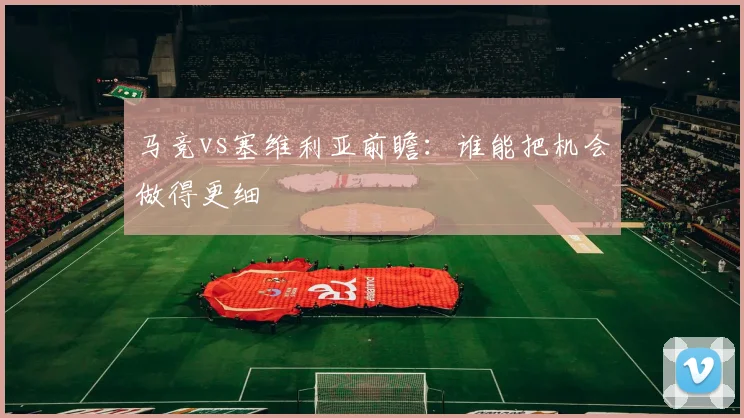 马竞vs塞维利亚前瞻：谁能把机会做得更细