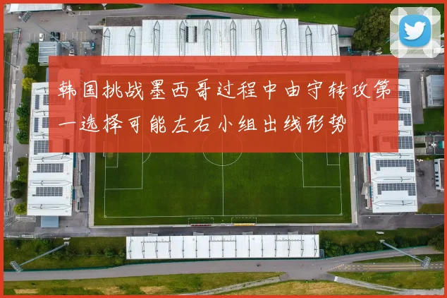 韩国挑战墨西哥过程中由守转攻第一选择可能左右小组出线形势