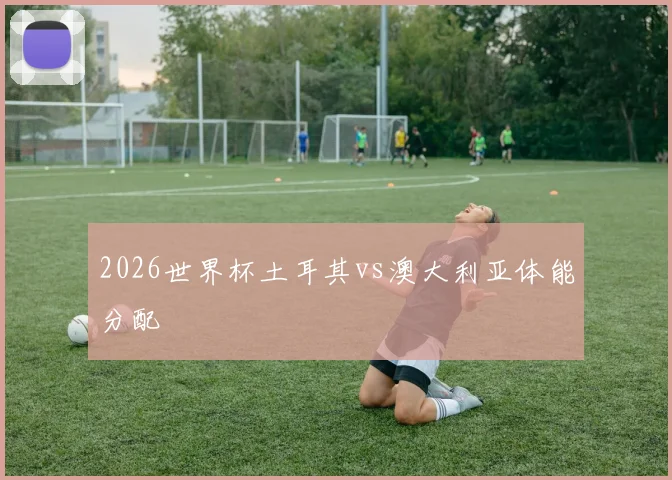 2026世界杯土耳其vs澳大利亚体能分配