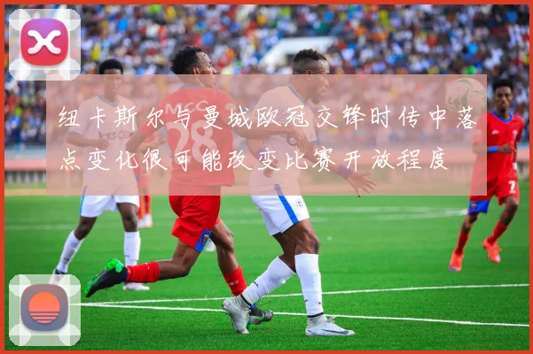 纽卡斯尔与曼城欧冠交锋时传中落点变化很可能改变比赛开放程度