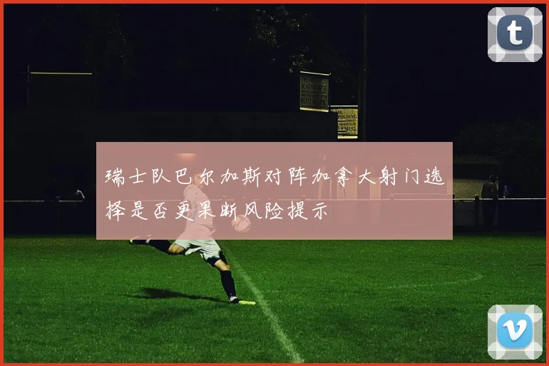 瑞士队巴尔加斯对阵加拿大射门选择是否更果断风险提示
