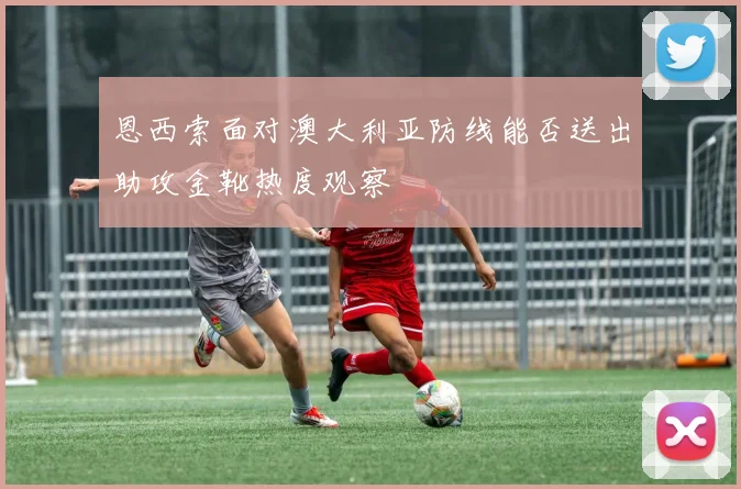 恩西索面对澳大利亚防线能否送出助攻金靴热度观察