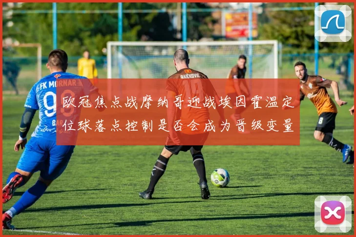 欧冠焦点战摩纳哥迎战埃因霍温定位球落点控制是否会成为晋级变量