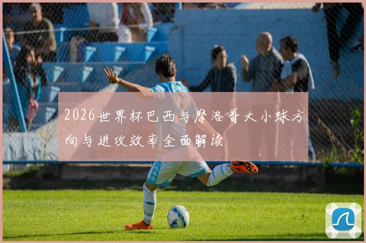 2026世界杯巴西与摩洛哥大小球方向与进攻效率全面解读