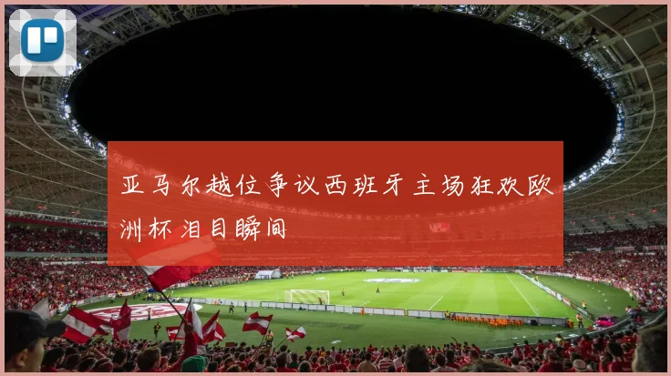 亚马尔越位争议西班牙主场狂欢欧洲杯泪目瞬间