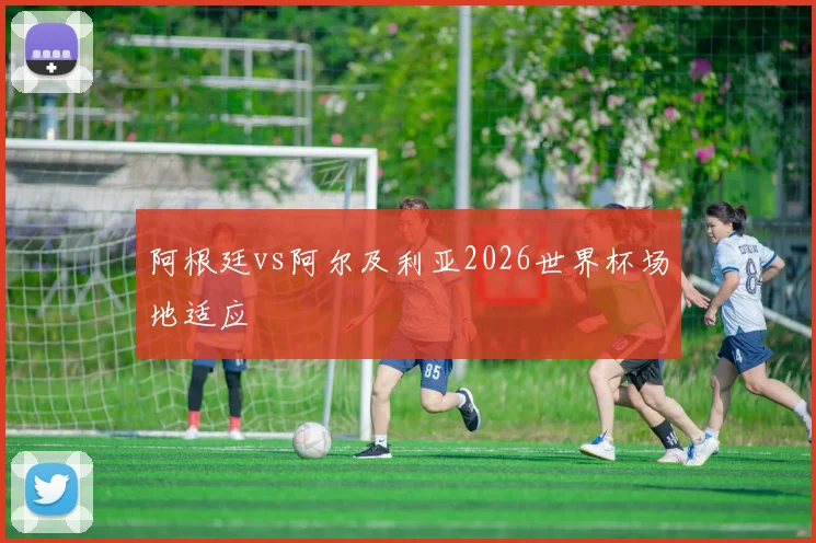 阿根廷vs阿尔及利亚2026世界杯场地适应