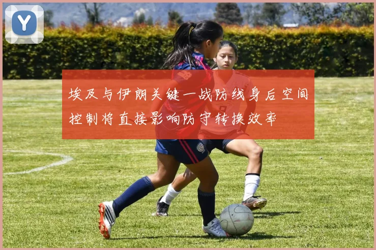 埃及与伊朗关键一战防线身后空间控制将直接影响防守转换效率