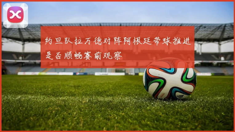 约旦队拉万德对阵阿根廷带球推进是否顺畅赛前观察