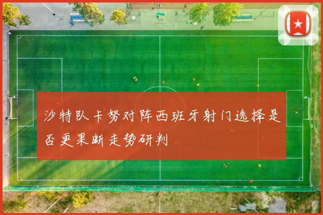 沙特队卡努对阵西班牙射门选择是否更果断走势研判