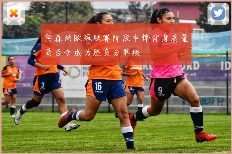 阿森纳欧冠联赛阶段中锋背身质量是否会成为胜负分界线