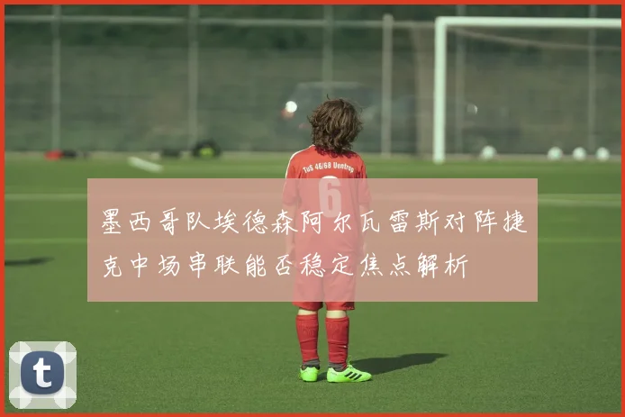 墨西哥队埃德森阿尔瓦雷斯对阵捷克中场串联能否稳定焦点解析