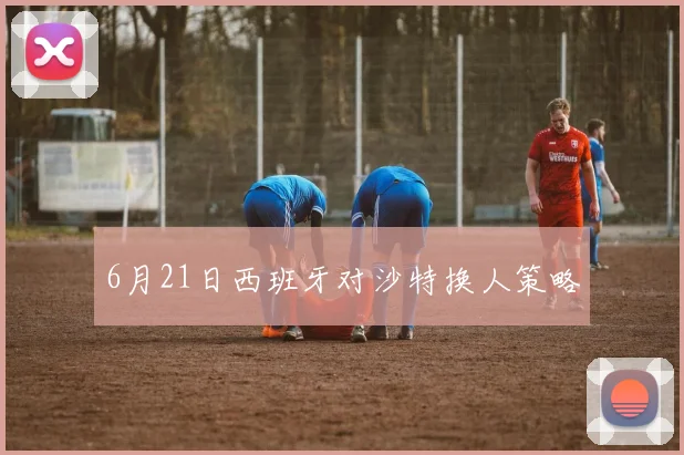 6月21日西班牙对沙特换人策略