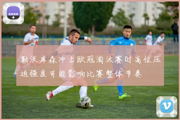 勒沃库森冲击欧冠淘汰赛时高位压迫强度可能影响比赛整体节奏