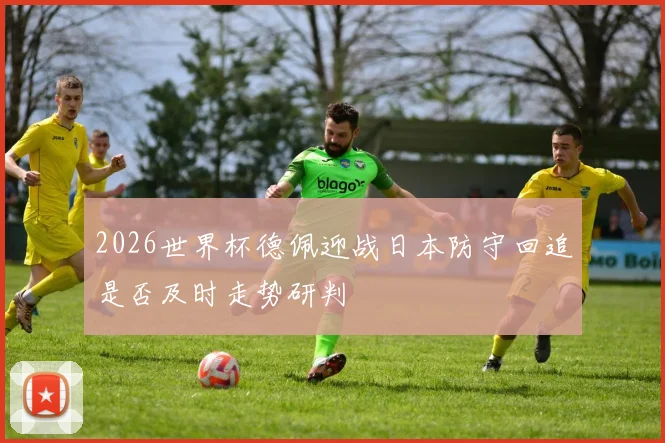 2026世界杯德佩迎战日本防守回追是否及时走势研判