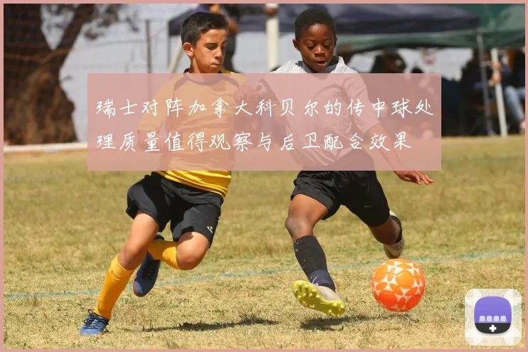 瑞士对阵加拿大科贝尔的传中球处理质量值得观察与后卫配合效果