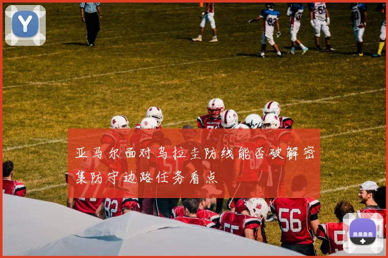 亚马尔面对乌拉圭防线能否破解密集防守边路任务看点