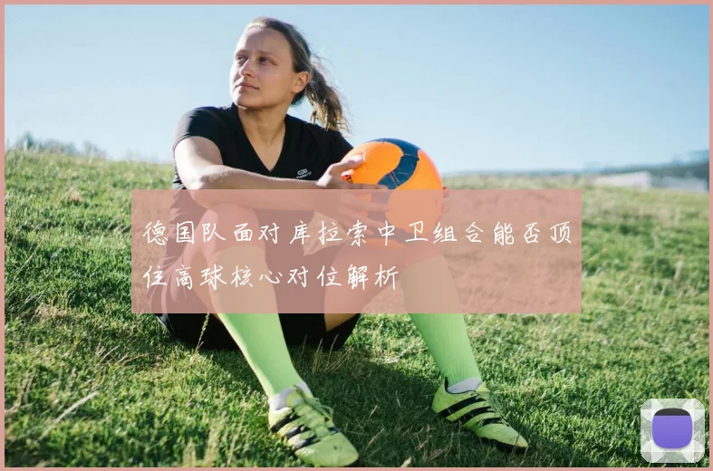 德国队面对库拉索中卫组合能否顶住高球核心对位解析